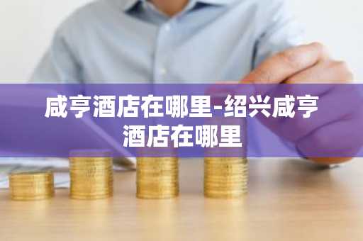 咸亨酒店在哪里-绍兴咸亨酒店在哪里-第1张图片-芙蓉之城