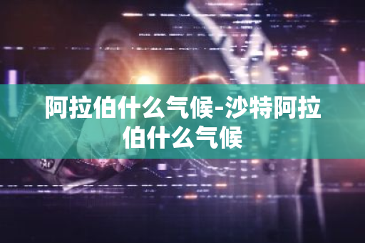 阿拉伯什么气候-沙特阿拉伯什么气候-第1张图片-芙蓉之城
