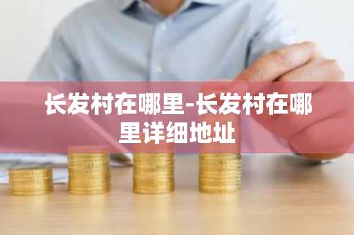 长发村在哪里-长发村在哪里详细地址-第1张图片-芙蓉之城
