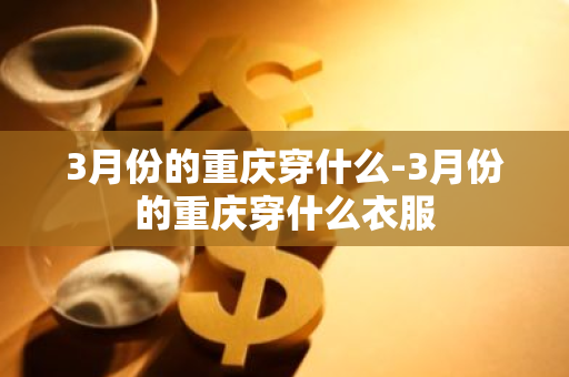 3月份的重庆穿什么-3月份的重庆穿什么衣服-第1张图片-芙蓉之城