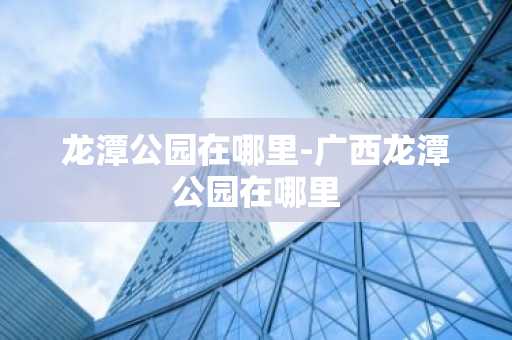 龙潭公园在哪里-广西龙潭公园在哪里-第1张图片-芙蓉之城