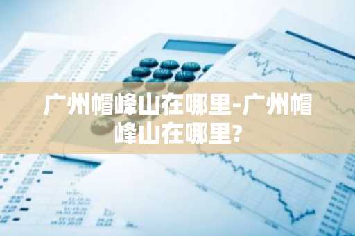广州帽峰山在哪里-广州帽峰山在哪里?-第1张图片-芙蓉之城