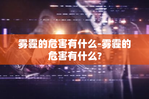 雾霾的危害有什么-雾霾的危害有什么?-第1张图片-芙蓉之城