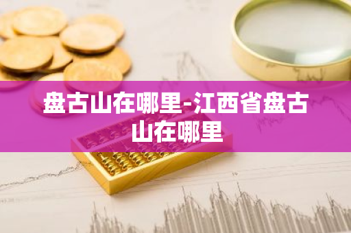 盘古山在哪里-江西省盘古山在哪里-第1张图片-芙蓉之城