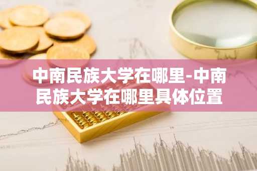 中南民族大学在哪里-中南民族大学在哪里具体位置-第1张图片-芙蓉之城