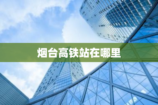 烟台高铁站在哪里-第1张图片-芙蓉之城