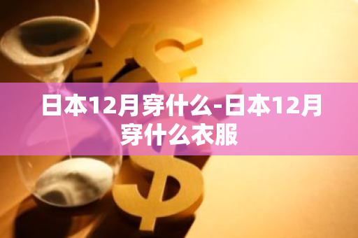 日本12月穿什么-日本12月穿什么衣服-第1张图片-芙蓉之城
