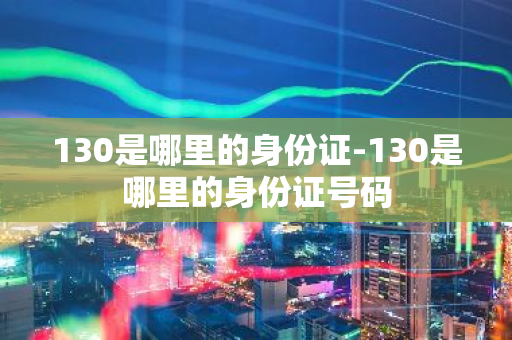 130是哪里的身份证-130是哪里的身份证号码-第1张图片-芙蓉之城