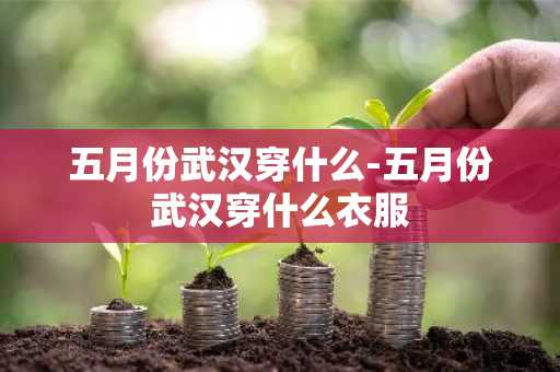 五月份武汉穿什么-五月份武汉穿什么衣服-第1张图片-芙蓉之城