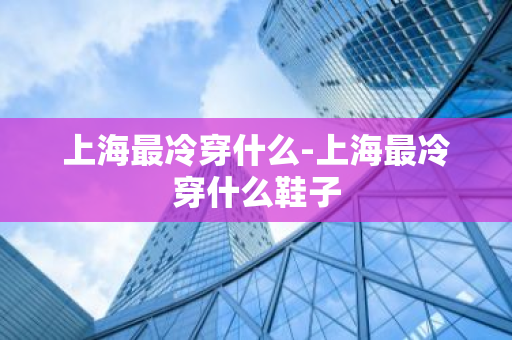 上海最冷穿什么-上海最冷穿什么鞋子-第1张图片-芙蓉之城