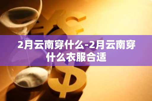 2月云南穿什么-2月云南穿什么衣服合适-第1张图片-芙蓉之城