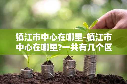 镇江市中心在哪里-镇江市中心在哪里?一共有几个区啊?-第1张图片-芙蓉之城