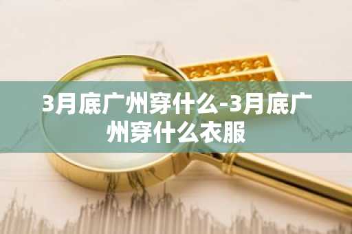 3月底广州穿什么-3月底广州穿什么衣服-第1张图片-芙蓉之城