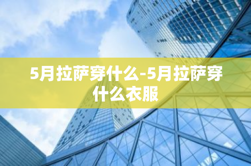 5月拉萨穿什么-5月拉萨穿什么衣服-第1张图片-芙蓉之城