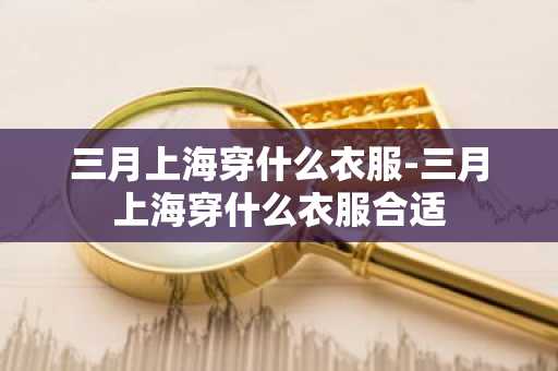 三月上海穿什么衣服-三月上海穿什么衣服合适-第1张图片-芙蓉之城