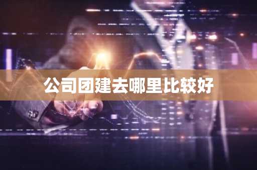 公司团建去哪里比较好-第1张图片-芙蓉之城