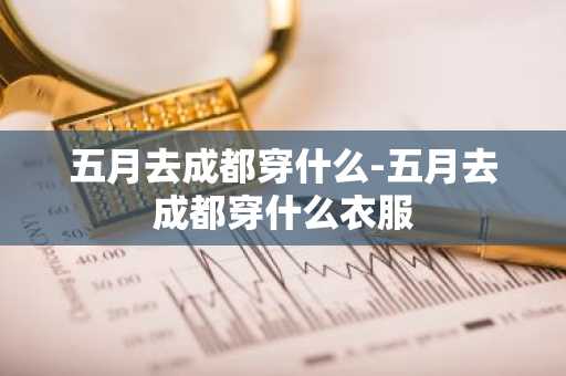 五月去成都穿什么-五月去成都穿什么衣服-第1张图片-芙蓉之城