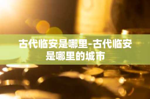 古代临安是哪里-古代临安是哪里的城市-第1张图片-芙蓉之城