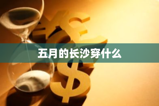 五月的长沙穿什么-第1张图片-芙蓉之城