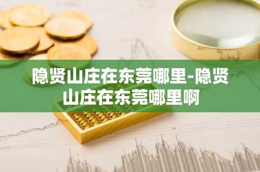 隐贤山庄在东莞哪里-隐贤山庄在东莞哪里啊-第1张图片-芙蓉之城