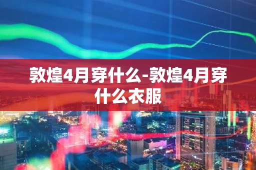 敦煌4月穿什么-敦煌4月穿什么衣服-第1张图片-芙蓉之城