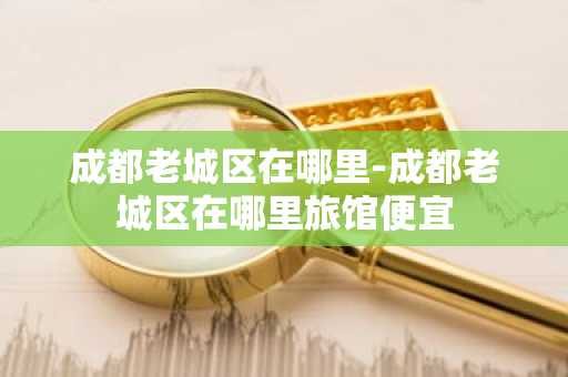 成都老城区在哪里-成都老城区在哪里旅馆便宜-第1张图片-芙蓉之城
