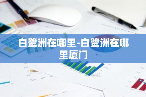 白鹭洲在哪里-白鹭洲在哪里厦门-第1张图片-芙蓉之城