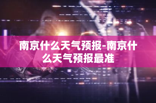 南京什么天气预报-南京什么天气预报最准-第1张图片-芙蓉之城
