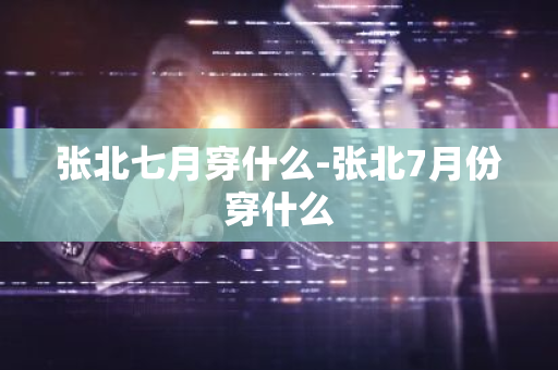 张北七月穿什么-张北7月份穿什么-第1张图片-芙蓉之城
