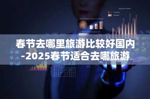 春节去哪里旅游比较好国内-2025春节适合去哪旅游-第1张图片-芙蓉之城