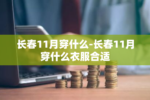长春11月穿什么-长春11月穿什么衣服合适-第1张图片-芙蓉之城