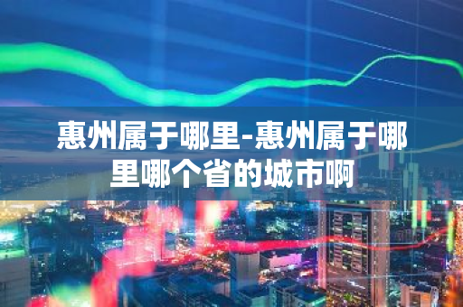 惠州属于哪里-惠州属于哪里哪个省的城市啊-第1张图片-芙蓉之城