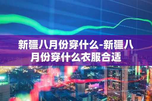 新疆八月份穿什么-新疆八月份穿什么衣服合适-第1张图片-芙蓉之城