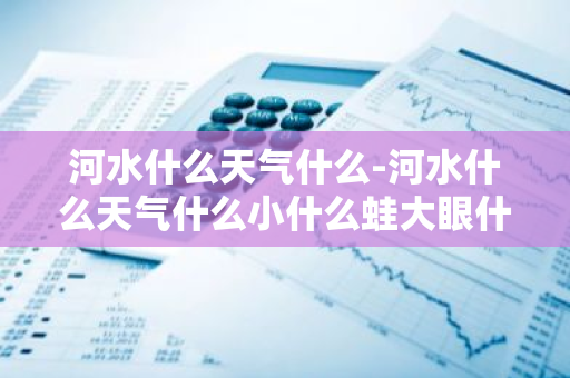 河水什么天气什么-河水什么天气什么小什么蛙大眼什么-第1张图片-芙蓉之城