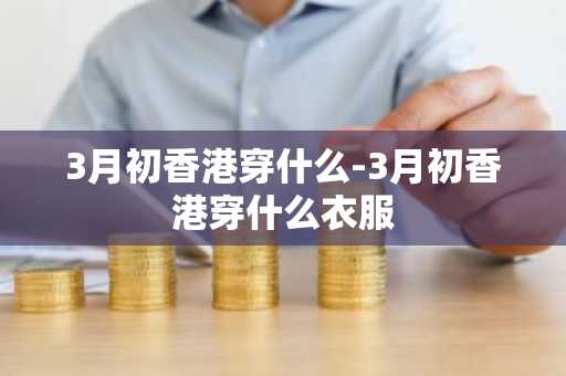 3月初香港穿什么-3月初香港穿什么衣服-第1张图片-芙蓉之城