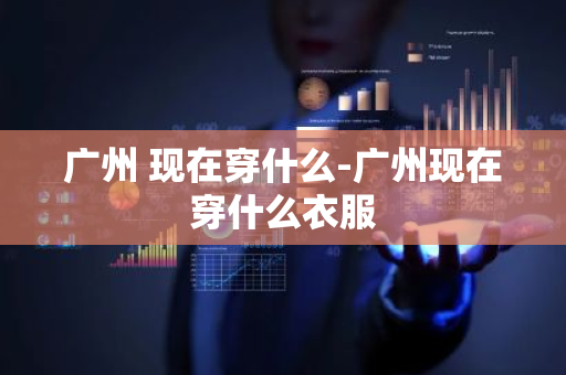广州 现在穿什么-广州现在穿什么衣服-第1张图片-芙蓉之城