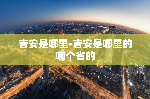 吉安是哪里-吉安是哪里的哪个省的-第1张图片-芙蓉之城