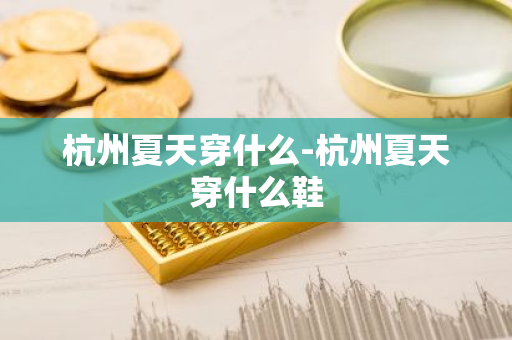 杭州夏天穿什么-杭州夏天穿什么鞋-第1张图片-芙蓉之城