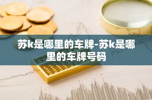 苏k是哪里的车牌-苏k是哪里的车牌号码-第1张图片-芙蓉之城