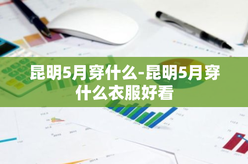 昆明5月穿什么-昆明5月穿什么衣服好看-第1张图片-芙蓉之城
