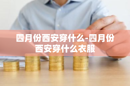 四月份西安穿什么-四月份西安穿什么衣服-第1张图片-芙蓉之城