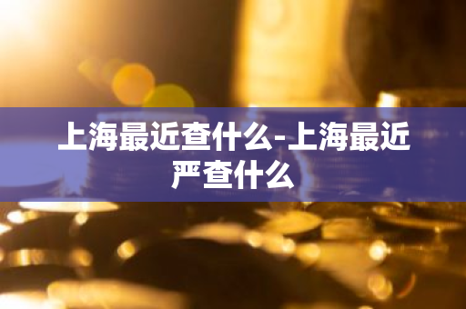 上海最近查什么-上海最近严查什么-第1张图片-芙蓉之城