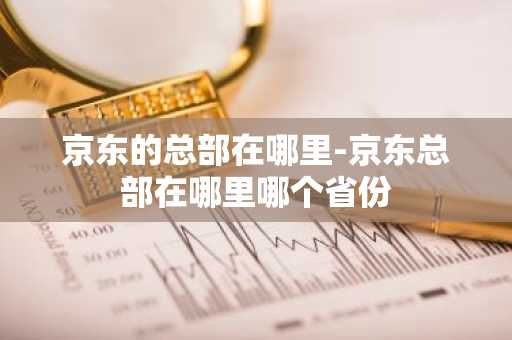 京东的总部在哪里-京东总部在哪里哪个省份-第1张图片-芙蓉之城