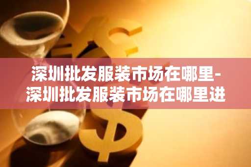 深圳批发服装市场在哪里-深圳批发服装市场在哪里进货-第1张图片-芙蓉之城
