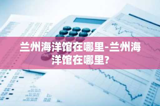 兰州海洋馆在哪里-兰州海洋馆在哪里?-第1张图片-芙蓉之城