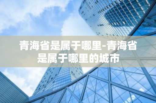 青海省是属于哪里-青海省是属于哪里的城市-第1张图片-芙蓉之城