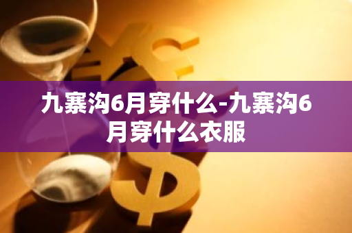 九寨沟6月穿什么-九寨沟6月穿什么衣服-第1张图片-芙蓉之城