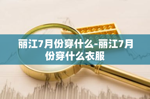 丽江7月份穿什么-丽江7月份穿什么衣服-第1张图片-芙蓉之城