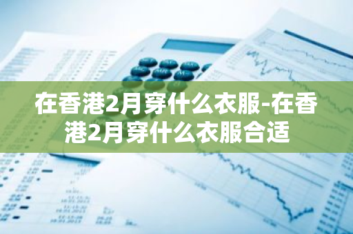 在香港2月穿什么衣服-在香港2月穿什么衣服合适-第1张图片-芙蓉之城