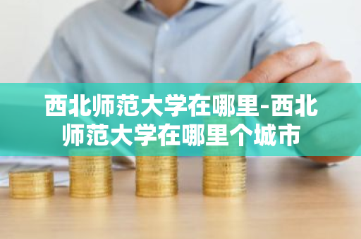 西北师范大学在哪里-西北师范大学在哪里个城市-第1张图片-芙蓉之城